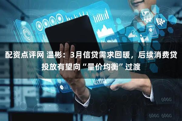 配资点评网 温彬：3月信贷需求回暖，后续消费贷投放有望向“量价均衡”过渡