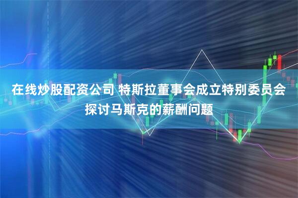 在线炒股配资公司 特斯拉董事会成立特别委员会探讨马斯克的薪酬问题