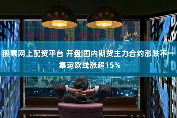 股票网上配资平台 开盘|国内期货主力合约涨跌不一 集运欧线涨超15%