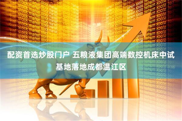 配资首选炒股门户 五粮液集团高端数控机床中试基地落地成都温江区