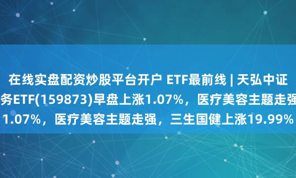 在线实盘配资炒股平台开户 ETF最前线 | 天弘中证全指医疗保健设备与服务ETF(159873)早盘上涨1.07%,医疗美容主题走强,三生国健上涨19.99%