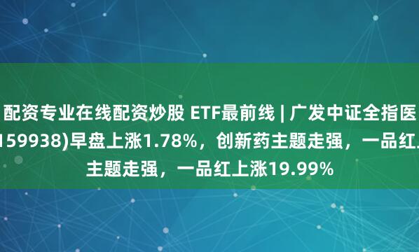 配资专业在线配资炒股 ETF最前线 | 广发中证全指医药卫生ETF(159938)早盘上涨1.78%，创新药主题走强，一品红上涨19.99%