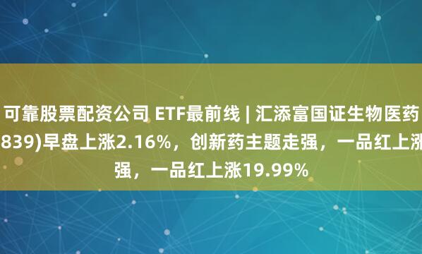 可靠股票配资公司 ETF最前线 | 汇添富国证生物医药ETF(159839)早盘上涨2.16%，创新药主题走强，一品红上涨19.99%