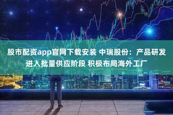 股市配资app官网下载安装 中瑞股份：产品研发进入批量供应阶段 积极布局海外工厂