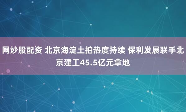 网炒股配资 北京海淀土拍热度持续 保利发展联手北京建工45.5亿元拿地