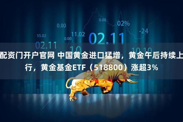 配资门开户官网 中国黄金进口猛增，黄金午后持续上行，黄金基金ETF（518800）涨超3%