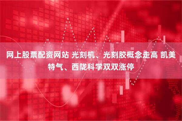 网上股票配资网站 光刻机、光刻胶概念走高 凯美特气、西陇科学双双涨停