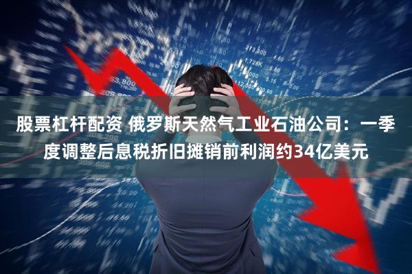 股票杠杆配资 俄罗斯天然气工业石油公司：一季度调整后息税折旧摊销前利润约34亿美元