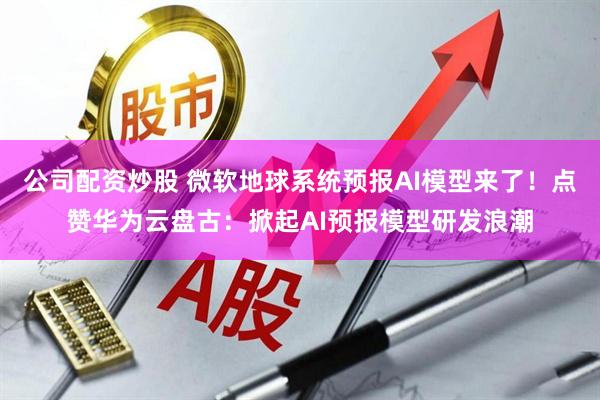 公司配资炒股 微软地球系统预报AI模型来了！点赞华为云盘古：掀起AI预报模型研发浪潮