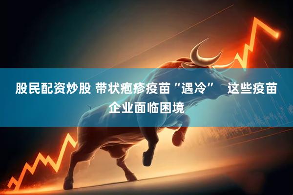 股民配资炒股 带状疱疹疫苗“遇冷”   这些疫苗企业面临困境