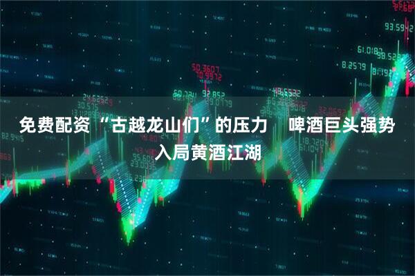 免费配资 “古越龙山们”的压力    啤酒巨头强势入局黄酒江湖