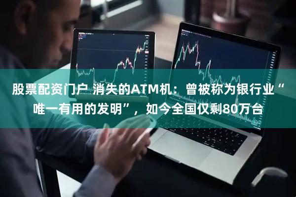 股票配资门户 消失的ATM机：曾被称为银行业“唯一有用的发明”，如今全国仅剩80万台