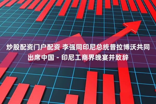 炒股配资门户配资 李强同印尼总统普拉博沃共同出席中国－印尼工商界晚宴并致辞