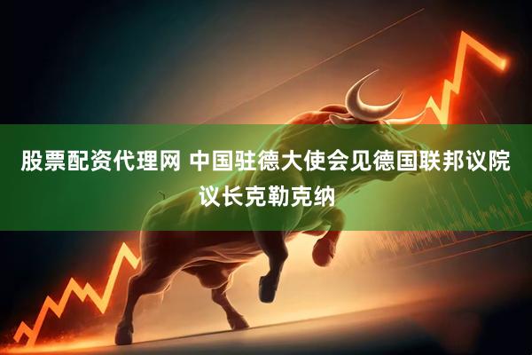股票配资代理网 中国驻德大使会见德国联邦议院议长克勒克纳