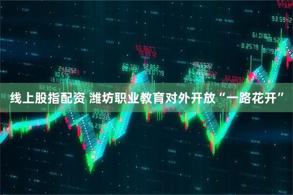 线上股指配资 潍坊职业教育对外开放“一路花开”