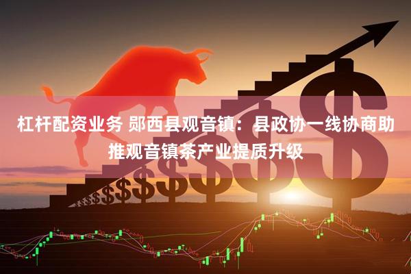 杠杆配资业务 郧西县观音镇：县政协一线协商助推观音镇茶产业提质升级
