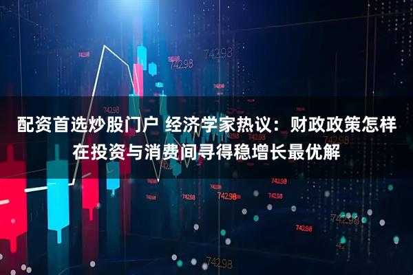 配资首选炒股门户 经济学家热议：财政政策怎样在投资与消费间寻得稳增长最优解