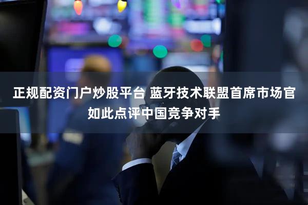 正规配资门户炒股平台 蓝牙技术联盟首席市场官如此点评中国竞争对手