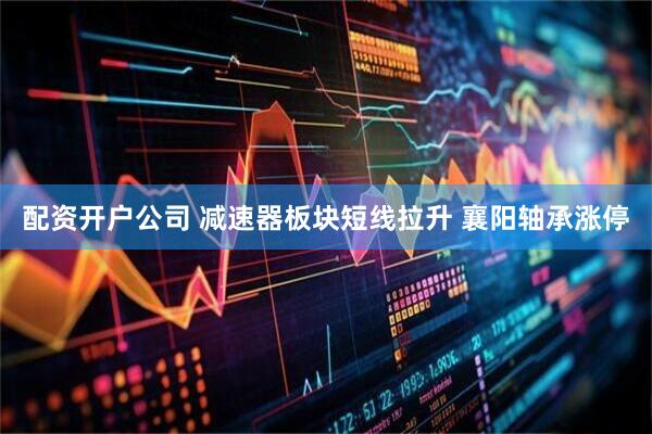 配资开户公司 减速器板块短线拉升 襄阳轴承涨停