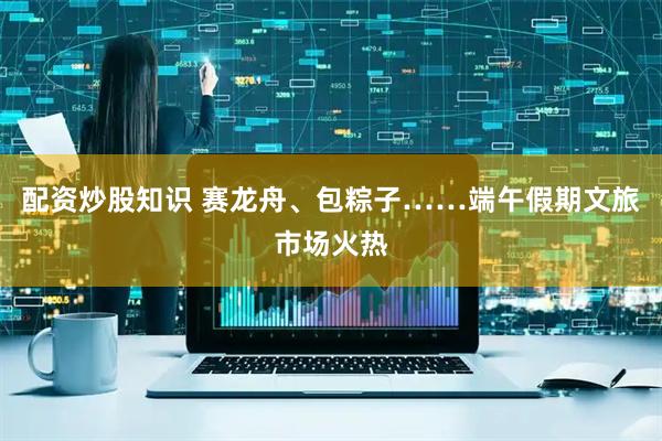 配资炒股知识 赛龙舟、包粽子……端午假期文旅市场火热