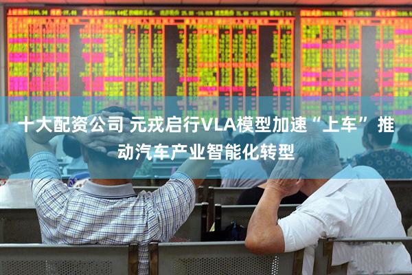 十大配资公司 元戎启行VLA模型加速“上车” 推动汽车产业智能化转型