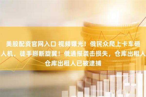 美股配资官网入口 视频曝光！俄民众爬上卡车砸毁乌军无人机，徒手掰断旋翼！俄通报袭击损失，仓库出租人已被逮捕
