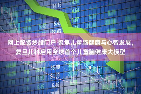网上配资炒股门户 聚焦儿童脑健康与心智发展，复旦儿科启用全球首个儿童脑健康大模型