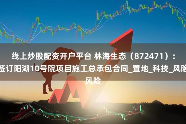 线上炒股配资开户平台 林海生态(872471):签订阳湖10号院项目施工总承包合同_置地_科技_风险