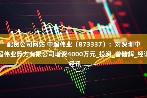 配资公司网站 中超伟业（873337）：对深圳中超伟业算力有限公司增资4000万元_投资_曾健辉_经讯