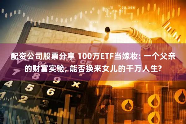 配资公司股票分享 100万ETF当嫁妆: 一个父亲的财富实验, 能否换来女儿的千万人生?