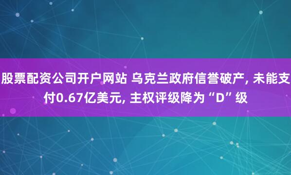 股票配资公司开户网站 乌克兰政府信誉破产, 未能支付0.67亿美元, 主权评级降为“D”级