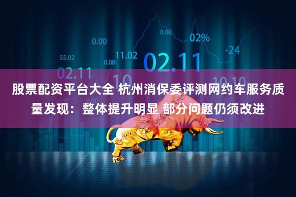 股票配资平台大全 杭州消保委评测网约车服务质量发现：整体提升明显 部分问题仍须改进
