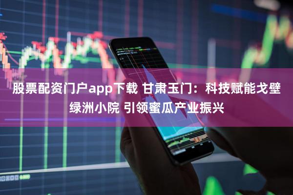 股票配资门户app下载 甘肃玉门:科技赋能戈壁绿洲小院 引领蜜瓜产业振兴