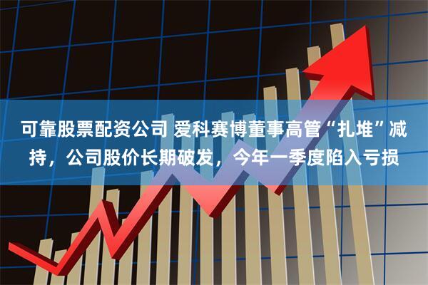 可靠股票配资公司 爱科赛博董事高管“扎堆”减持，公司股价长期破发，今年一季度陷入亏损
