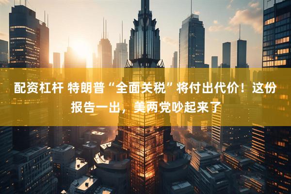 配资杠杆 特朗普“全面关税”将付出代价！这份报告一出，美两党吵起来了