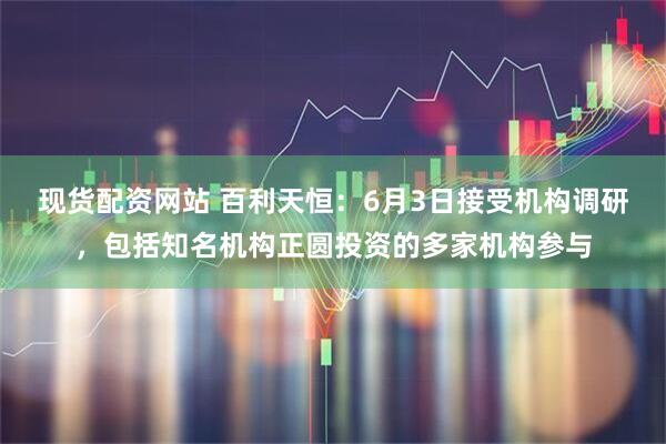 现货配资网站 百利天恒：6月3日接受机构调研，包括知名机构正圆投资的多家机构参与
