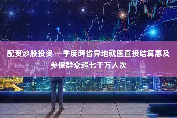 配资炒股投资 一季度跨省异地就医直接结算惠及参保群众超七千万人次