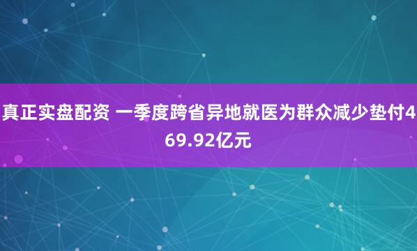 真正实盘配资 一季度跨省异地就医为群众减少垫付469.92亿元