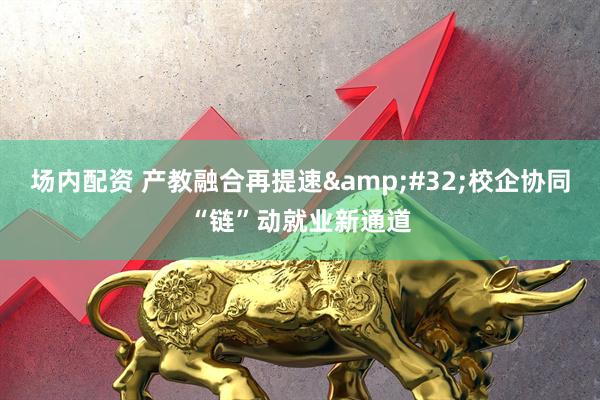 场内配资 产教融合再提速 校企协同“链”动就业新通道