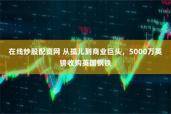 在线炒股配资网 从孤儿到商业巨头,5000万英镑收购英国钢铁