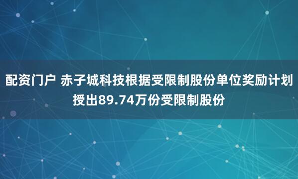 配资门户 赤子城科技根据受限制股份单位奖励计划授出89.74万份受限制股份