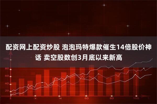 配资网上配资炒股 泡泡玛特爆款催生14倍股价神话 卖空股数创3月底以来新高