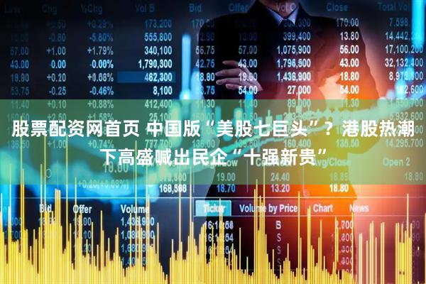 股票配资网首页 中国版“美股七巨头”?港股热潮下高盛喊出民企“十强新贵”