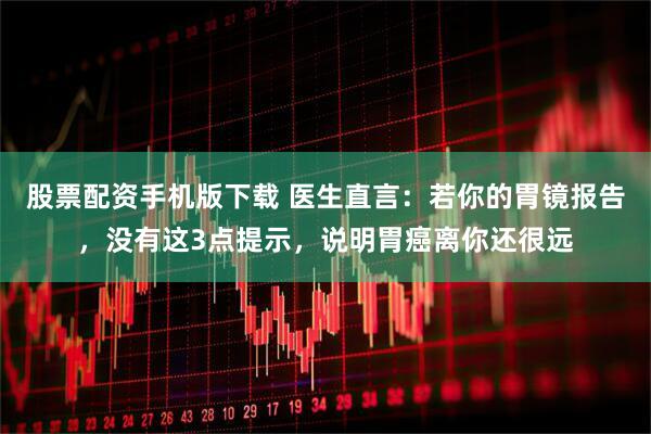 股票配资手机版下载 医生直言：若你的胃镜报告，没有这3点提示，说明胃癌离你还很远