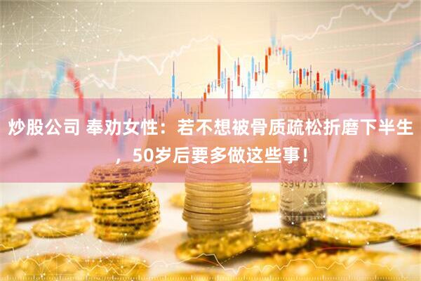 炒股公司 奉劝女性：若不想被骨质疏松折磨下半生，50岁后要多做这些事！
