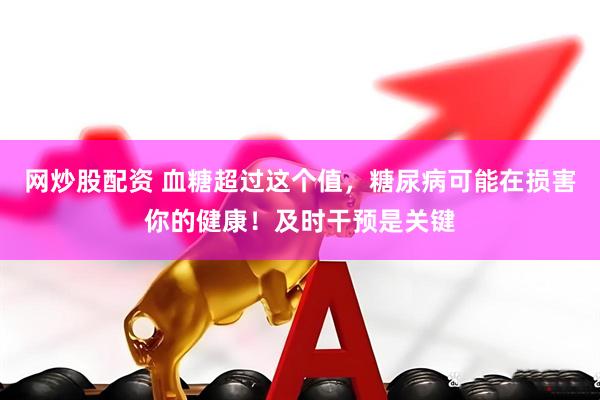 网炒股配资 血糖超过这个值，糖尿病可能在损害你的健康！及时干预是关键