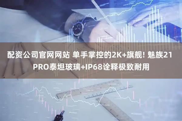配资公司官网网站 单手掌控的2K+旗舰! 魅族21 PRO泰坦玻璃+IP68诠释极致耐用