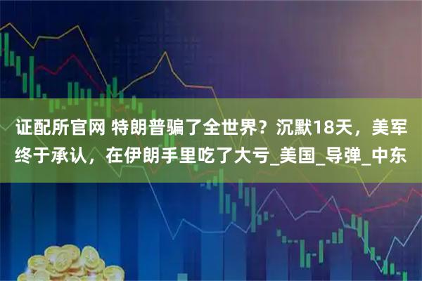 证配所官网 特朗普骗了全世界？沉默18天，美军终于承认，在伊朗手里吃了大亏_美国_导弹_中东