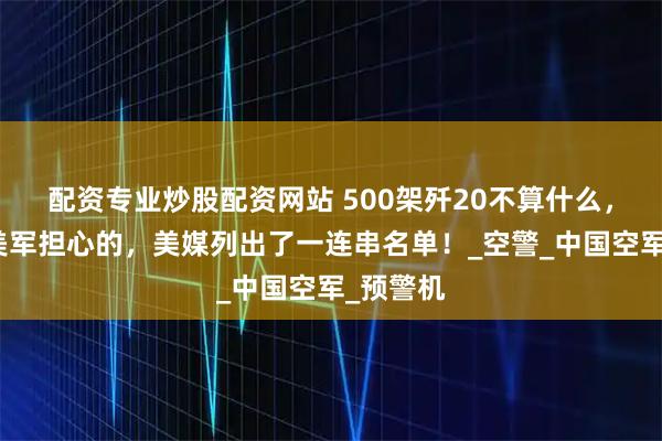 配资专业炒股配资网站 500架歼20不算什么,真正让美军担心的,美媒列出了一连串名单!_空警_中国空军_预警机