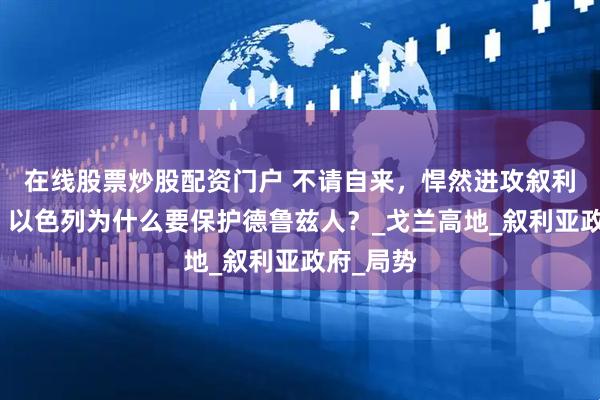 在线股票炒股配资门户 不请自来，悍然进攻叙利亚首都，以色列为什么要保护德鲁兹人？_戈兰高地_叙利亚政府_局势